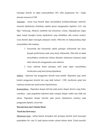 Golongan diuretik ini dapat memnyebabkan 20% lebih pengeluaran Na+. Angka
absorpsi menurun di CHF.
Toksisitas : semua loop diuretik dapat menyebabkan ketidakseimbangan elektrolit,
termasuk hipokalemia (berbahaya apabila pasien menggunakan digitalis), Ca2+ dan
Mg2+ berkurang, Alkalosis metabolik dan konsentrasi volume. Hiperglikemia ringan
dapat terjadi (mungkin karena hipokalemia yang disebabkan oleh resisten insulin).
Loop diuretik dapat mencegah pelepasan insulin. Obat-obat ini kadang-kadang dapat
menyebabkan efek samping:
1. Furosemide dan bumetanide adalah golongan sulfonamide dan harus
dicegah pemberiannya pada yang alergi sulfonamide. Obat-obat ini dapat
menyebabkan ototoksisitas (belum diketahui mekanisme kerjanya) tetapi
tidak seberat jika menggunakan asam etakrinat.
2. Asam etakrinat bukan golongan sulfa tetapi dapat menyebabkan
ototoksisitas yang berat (jarang digunakan).
Indikasi : hipertensi dan penggunaan diuretik kerja pendek. Digunakan juga untuk
kondisi penggunaan diuretik lain yang tidak berhasil : CHF, insufisiensi ginjal dan
sindroma nefrotik dan untuk koreksi hiperkalsemia.
Kontraindikasi : Digunakan dengan hati-hati pada pasien dengan diuresis yang hebat,
contohnya : pada pengobatan hipertensi pada orangtua dengan sedikit atau tidak ada
edema. Digunakan dengan hati-hati pada pasien hipokalemia misalnya pada
penggunaan digitalis, sirosis hati.
Diuretik Konvolusi Tubulus Distal
Tiazid dan Derivatnya
Mekanisme kerja : paling banyak diresepkan dari golongan diuretik tiazid mencegah
perpindahan Na+ dan Cl- pada lapisan korteks saluran tubulus distal. Tiazid memiliki
 