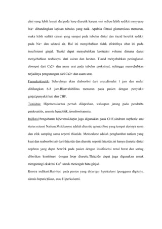 aksi yang lebih lemah daripada loop diuretik karena sisi nefron lebih sedikit menyerap
Na+ dibandingkan lapisan tubulus yang naik. Apabila filtrasi glomerolous menurun,
maka lebih sedikit cairan yang sampai pada tubulus distal dan tiazid berefek sedikit
pada Na+ dan sekresi air. Hal ini menyebabkan tidak efektifnya obat ini pada
insufisiensi ginjal. Tiazid dapat menyebabkan kontraksi volume dimana dapat
menyebabkan reabsorpsi dari cairan dan larutan. Tiazid menyebabkan peningkatan
absorpsi dari Ca2+ dan asam urat pada tubulus proksimal, sehingga menyebabkan
terjadinya pengurangan dari Ca2+ dan asam urat.
Farmakokinetik: Seluruhnya akan diabsorbsi dari usus,dimulai 1 jam dan mulai
dihilangkan 6-8 jam.Bioavalabilitas menurun pada pasien dengan penytakit
ginjal,penyakit hati dan CHF.
Toxisitas: Hipersensisvitas pernah dilaporkan, walaupun jarang pada penderita
pankreatitis, anemia hemolitik, trombositopenia.
Indikasi:Pengobatan hipertensi,dapat juga digunakan pada CHF,sindrom nephotic and
status retensi Natium.Metolazone adalah diuretic quinazoline yang tempat aksinya sama
dan efek samping sama seperti thiazide. Metozalone adalah penghambat natium yang
kuat dan reabsorbsi air dari thiazide dan diuretic seperti thiazide.ini hanya diuretic distal
nephron yang dapat berefek pada pasien dengan insufisiensi renal berat dan sering
diberikan kombinasi dengan loop diuretic.Thiazide dapat juga digunakan untuk
mengurangi ekskresi Ca2+
untuk mencegah batu ginjal.
Kontra indikasi:Hati-hati pada pasien yang dicurigai hipokalemi (pengguna digitalis,
sirosis hepatic)Gout, atau Hiperkalsemi.
 