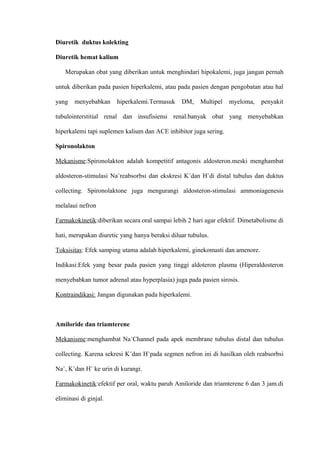 Diuretik duktus kolekting
Diuretik hemat kalium
Merupakan obat yang diberikan untuk menghindari hipokalemi, juga jangan pernah
untuk diberikan pada pasien hiperkalemi, atau pada pasien dengan pengobatan atau hal
yang menyebabkan hiperkalemi.Termasuk DM, Multipel myeloma, penyakit
tubulointerstitial renal dan insufisiensi renal.banyak obat yang menyebabkan
hiperkalemi tapi suplemen kalium dan ACE inhibitor juga sering.
Spironolakton
Mekanisme:Spironolakton adalah kompetitif antagonis aldosteron.meski menghambat
aldosteron-stimulasi Na+
reabsorbsi dan ekskresi K+
dan H+
di distal tubulus dan duktus
collecting. Spironolaktone juga mengurangi aldosteron-stimulasi ammoniagenesis
melalaui nefron
Farmakokinetik:diberikan secara oral sampai lebih 2 hari agar efektif. Dimetabolisme di
hati, merupakan diuretic yang hanya beraksi diluar tubulus.
Toksisitas: Efek samping utama adalah hiperkalemi, ginekomasti dan amenore.
Indikasi:Efek yang besar pada pasien yang tinggi aldoteron plasma (Hiperaldosteron
menyebabkan tumor adrenal atau hyperplasia) juga pada pasien sirosis.
Kontraindikasi: Jangan digunakan pada hiperkalemi.
Amiloride dan triamterene
Mekanisme:menghambat Na+
Channel pada apek membrane tubulus distal dan tubulus
collecting. Karena sekresi K+
dan H+
pada segmen nefron ini di hasilkan oleh reabsorbsi
Na+
, K+
dan H+
ke urin di kurangi.
Farmakokinetik:efektif per oral, waktu paruh Amiloride dan triamterene 6 dan 3 jam.di
eliminasi di ginjal.
 