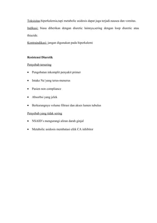 Toksisitas:hiperkalemia,tapi metabolic asidosis dapat juga terjadi.nausea dan vomitas.
Indikasi: biasa diberikan dengan diuretic lainnya,sering dengan loop diuretic atau
thiazide.
Kontraindikasi: jangan digunakan pada hiperkalemi
Resistensi Diuretik
Penyebab tersering
• Pengobatan inkomplit penyakit primer
• Intake Na+
yang terus-menerus
• Pasien non compliance
• Absorbsi yang jelek
• Berkurangnya volume filtrasi dan akses lumen tubulus
Penyebab yang tidak sering
• NSAID’s mengurangi aliran darah ginjal
• Metabolic asidosis membatasi efek CA inhibitor
 