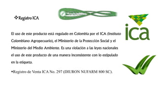 Registro ICA
El uso de este producto está regulado en Colombia por el ICA (Instituto
Colombiano Agropecuario), el Ministerio de la Protección Social y el
Ministerio del Medio Ambiente. Es una violación a las leyes nacionales
el uso de este producto de una manera inconsistente con lo estipulado
en la etiqueta.
Registro de Venta ICA No. 297 (DIURON NUFARM 800 SC).
 