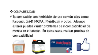  COMPATIBILIDAD
Es compatible con herbicidas de uso común tales como
Paraquat, 2,4-D MCPA, Metribuzin y otros. Algunos
ésteres pueden causar problemas de incompatibilidad de
mezcla en el tanque. En estos casos, realizar pruebas de
compatibilidad
 
