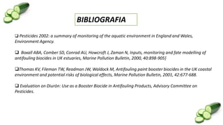 BIBLIOGRAFIA
 Pesticides 2002: a summary of monitoring of the aquatic environment in England and Wales,
Environment Agency.
 Boxall ABA, Comber SD, Conrad AU, Howcroft J, Zaman N, Inputs, monitoring and fate modelling of
antifouling biocides in UK estuaries, Marine Pollution Bulletin, 2000, 40:898-905}
Thomas KV, Fileman TW, Readman JW, Waldock M, Antifouling paint booster biocides in the UK coastal
environment and potential risks of biological effects, Marine Pollution Bulletin, 2001, 42:677-688.
 Evaluation on Diurón: Use as a Booster Biocide in Antifouling Products, Advisory Committee on
Pesticides.
 