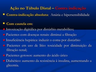 Ação no Túbulo Distal – Contra indicação
   Contra-indicação absoluta: Anúria e hipersensibilidade

 Com cautela em:
● Intoxicação digitálica por distúrbio metabólico;
● Pacientes com doenças renais: diminui a filtração
● Insuficiência hepática: induzir o coma por distúrbio
● Pacientes em uso de lítio: toxicidade por diminuição da
  filtração renal;
● Pacientes gotosos: aumento do ácido úrico
● Diabético: aumento da resistência à insulina, aumentando a
  glicemia.
 