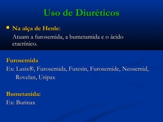 Uso de Diuréticos
   Na alça de Henle:
    Atuam a furosemida, a bumetamida e o ácido
    etacrínico.

Furosemida
Ex: Lasix®, Furosemida, Furesin, Furosemide, Neosemid,
    Rovelan, Uripax             

Bumetanida:
Ex: Burinax
 