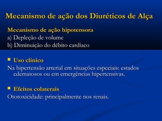 Mecanismo de ação dos Diuréticos de Alça
Mecanismo de ação hipotensora
a) Depleção de volume
b) Diminuição do débito cardíaco

Uso clínico
Na hipertensão arterial em situações especiais: estados
 edematosos ou em emergências hipertensivas.

 Efeitos colaterais
Ototoxicidade: principalmente nos renais.
 