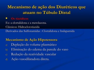 Mecanismo de ação dos Diuréticos que
          atuam no Túbulo Distal
   Os tiazídicos
Ex: a clortalidona e a metolazona.
Clássicos: Hidroclorotiazida
Derivados das Sulfonamidas : Clortalidona e Indapamida

Mecanismo de Ação Hipotensora
a) Depleção do volume plasmático
b) Eliminação do edema da parede do vaso
c) Redução da reatividade vascular
d) Ação vasodilatadora direta.
 
