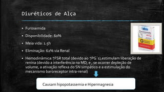 Diuréticos de Alça


Furosemida



Disponibilidade: 60%



Meia vida: 1.5h



Eliminação: 62% via Renal



Hemodinâmica:↑FSR total (devido ao ↑PG´s),estimulam liberação de
renina (devido a interferência na MD, e , se ocorrer depleção de
volume, a ativação reflexa do SN simpático e a estimulação do
mecanismo baroreceptor intra-renal)
Causam hipopotassemia e Hipermagnesia

 
