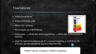 Tiazídicos


Hidroclorotiazida



Disponibilidade 50%



Meia vida: 17horas



Eliminação: 40 a 80% Renal



Interações : ↓ efeito dos anticoagulantes, ↓ efeito das sulfanilureias e
insulina



Usos Terapêuticos:Edema da ICC, cirrose hepática, s. nefrotica, IR
Crônica, glomerulonefrite aguda e Hipertensão.
Podem causar vertigem, cefaleia, fraqueza

 