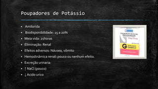 Poupadores de Potássio


Amilorida



Biodisponibilidade: 15 a 20%



Meia vida: 21horas



Eliminação: Renal



Efeitos adversos: Náusea, vômito



Hemodinâmica renal: pouco ou nenhum efeito.



Excreção urinaria:



↑ NaCl (pouco)



↓ Acido urico

 