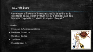 Diuréticos
“ Aumentam o fluxo urinário e a excreção de sódio e são
utilizados para ajustar o volume e/ou a composição dos
líquidos corporais em várias situações clínicas.”
São eles:


Inibidores da Anidrase carbônica



Diuréticos ósmoticos



Diuréticos de alça



Tiazídicos



Poupadores de K+

 