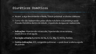 Diuréticos Osmóticos


Atuam a alça descendente e Henle, Tubulo próximal e túbulos coletores



Como não são reabsorvidos pelas células tubulares sua presença causa
Pressão Osmótica dentro do túbulo , impedindo da água ser reabsorvida.



Indicações: Hipertensão intraocular; hipertensão intracraniana;
insuficiência renal aguda.



Excreção urinaria:Aumento de Na, K, Ca, Mg, Cl, HCO3, fosfato.



Contra-indicações: ICC, congestão pulmonar → pode levar a edema agudo
de pulmão.

 