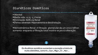 Diuréticos Osmóticos
 Manitol
Media vida : 0,25 -1,7 horas
Eliminação: 80% via Renal
Efeitos adversos: Hiponatremia e desidratação
Hemodinâmica Renal: A filtração glomerular de um único néfron
aumenta enquanto a filtração total mostra-se pouca alteração.

Os diuréticos osmóticos aumentam a excreção urinária de
muito eletrólitos, como K+, Ca2+, Mg2+, Cl- , Na+...

 