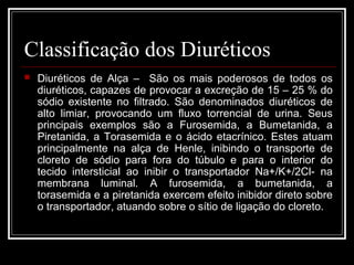 Classificação dos Diuréticos 
 Diuréticos de Alça – São os mais poderosos de todos os 
diuréticos, capazes de provocar a excreção de 15 – 25 % do 
sódio existente no filtrado. São denominados diuréticos de 
alto limiar, provocando um fluxo torrencial de urina. Seus 
principais exemplos são a Furosemida, a Bumetanida, a 
Piretanida, a Torasemida e o ácido etacrínico. Estes atuam 
principalmente na alça de Henle, inibindo o transporte de 
cloreto de sódio para fora do túbulo e para o interior do 
tecido intersticial ao inibir o transportador Na+/K+/2Cl- na 
membrana luminal. A furosemida, a bumetanida, a 
torasemida e a piretanida exercem efeito inibidor direto sobre 
o transportador, atuando sobre o sítio de ligação do cloreto. 
 
