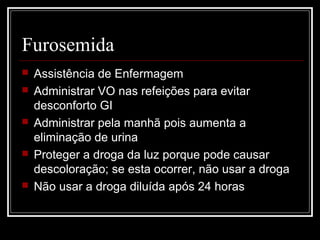 Furosemida 
 Assistência de Enfermagem 
 Administrar VO nas refeições para evitar 
desconforto GI 
 Administrar pela manhã pois aumenta a 
eliminação de urina 
 Proteger a droga da luz porque pode causar 
descoloração; se esta ocorrer, não usar a droga 
 Não usar a droga diluída após 24 horas 
 