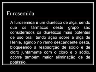 Furosemida 
A furosemida é um diurético de alça, sendo 
que os fármacos deste grupo são 
considerados os diuréticos mais potentes 
de uso oral, tendo ação sobre a alça de 
Henle, agindo no ramo descendente desta, 
bloqueando a reabsorção de sódio e de 
cloro juntamente com o cloro e o sódio, 
ocorre também maior eliminação de de 
potássio. 
 