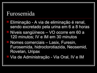 Furosemida 
 Eliminação - A via de eliminação é renal, 
sendo excretado pela urina em 6 a 8 horas 
 Níveis sangüíneos – VO ocorre em 60 a 
120 minutos; IV e IM em 30 minutos 
 Nomes comerciais – Lasix, Furesin, 
Furosemida, hidroclorotiazida, Neosemid, 
Rovelan, Uripax 
 Via de Administração - Via Oral, IV e IM 
 