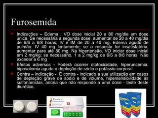 Furosemida 
 Indicações – Edema : VO dose inicial 20 a 80 mg/dia em dose 
única. Se necessária a segunda dose, aumentar de 20 a 40 mg/dia 
de 6/6 a 8/8 horas; IV e IM de 20 a 40 mg. Edema agudo de 
pulmão: IV 40 mg lentamente; se a resposta for insatisfatória, 
aumentar para até 80 mg. Na hipertensão, VO iniciar dose inicial 
em 2 mg/kg; se necessário, 1 a 2 mg/kg de 6/6 a 8/8 horas. Não 
exceder a 6 mg 
 Efeitos adversos - Poderá ocorrer ototoxicidade, hiperuricemia, 
hipovolemia aguda e depleção de sódio e potássio corporal. 
 Contra – indicação - É contra - indicado a sua utilização em casos 
de depleção grave de sódio e de volume, hipersensibilidade ás 
sulfonamidas, anúria que não responde a uma dose - teste deste 
diurético. 
 
