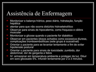 Assistência de Enfermagem 
 Monitorizar o balanço hídrico, peso diário, hidratação, função 
hepática 
 atentar para que não ocorra distúrbio hidroeletrolítico 
 Observar para sinais de hipocalemia, como fraqueza e cãibra 
muscular 
 Monitorizar a glicose quando o paciente for diabético 
 Observar em pacientes idosos achados como excessiva diurese, 
complicações tromboembolíticas (este grupo é suscetível) 
 Orientar o paciente para se levantar lentamente a fim de evitar 
hipotensão postural 
 Orientar o paciente para sinais de toxicidade: zumbido, dor 
abdominal, dor de garganta e febre 
 IV: armazenar em temperatura ambiente e proteger da luz. Diluir 
em soro glicosado 5%. Infundir lentamente por 2 a 3 minutos. 
 