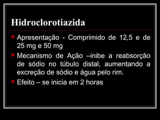Hidroclorotiazida 
 Apresentação - Comprimido de 12,5 e de 
25 mg e 50 mg 
 Mecanismo de Ação –inibe a reabsorção 
de sódio no túbulo distal, aumentando a 
excreção de sódio e água pelo rim. 
 Efeito – se inicia em 2 horas 
 