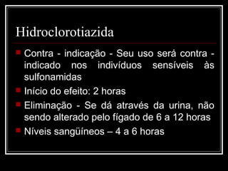 Hidroclorotiazida 
 Contra - indicação - Seu uso será contra - 
indicado nos indivíduos sensíveis às 
sulfonamidas 
 Início do efeito: 2 horas 
 Eliminação - Se dá através da urina, não 
sendo alterado pelo fígado de 6 a 12 horas 
 Níveis sangüíneos – 4 a 6 horas 
 