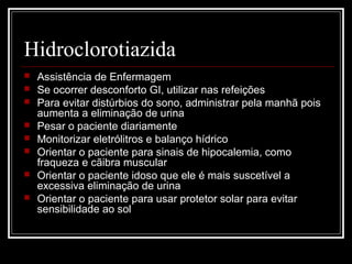 Hidroclorotiazida 
 Assistência de Enfermagem 
 Se ocorrer desconforto GI, utilizar nas refeições 
 Para evitar distúrbios do sono, administrar pela manhã pois 
aumenta a eliminação de urina 
 Pesar o paciente diariamente 
 Monitorizar eletrólitros e balanço hídrico 
 Orientar o paciente para sinais de hipocalemia, como 
fraqueza e cãibra muscular 
 Orientar o paciente idoso que ele é mais suscetível a 
excessiva eliminação de urina 
 Orientar o paciente para usar protetor solar para evitar 
sensibilidade ao sol 
 