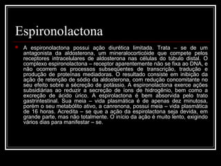 Espironolactona 
 A espironolactona possui ação diurética limitada. Trata – se de um 
antagonista da aldosterona, um mineralocorticóide que compete pelos 
receptores intracelulares de aldosterona nas células do túbulo distal. O 
complexo espironolactona – receptor aparentemente não se fixa ao DNA, e 
não ocorrem os processos subseqüentes de transcrição, tradução e 
produção de proteínas mediadoras. O resultado consiste em inibição da 
ação de retenção de sódio da aldosterona, com redução concomitante no 
seu efeito sobre a sécreção de potássio. A espironolactona exerce ações 
subsidiárias ao reduzir a secreção de íons de hidrogênio, bem como a 
excreção de ácido úrico. A espirolactona é bem absorvida pelo trato 
gastrintestinal. Sua meia – vida plasmática é de apenas dez minutosa, 
porém o seu metabólito ativo, a canrenona, possui meia – vida plasmática 
de 16 horas. Acredita – se que a ação da espirolactona seja devida, em 
grande parte, mas não totalmente. O início da ação é muito lento, exigindo 
vários dias para manifestar – se. 
 