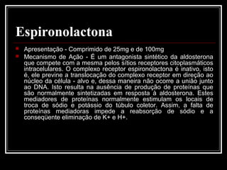 Espironolactona 
 Apresentação - Comprimido de 25mg e de 100mg 
 Mecanismo de Ação - É um antagonista sintético da aldosterona 
que compete com a mesma pelos sítios receptores citoplasmáticos 
intracelulares. O complexo receptor espironolactona é inativo, isto 
é, ele previne a translocação do complexo receptor em direção ao 
núcleo da célula - alvo e, dessa maneira não ocorre a união junto 
ao DNA. Isto resulta na ausência de produção de proteínas que 
são normalmente sintetizadas em resposta à aldosterona. Estes 
mediadores de proteínas normalmente estimulam os locais de 
troca de sódio e potássio do túbulo coletor. Assim, a falta de 
proteínas mediadoras impede a reabsorção de sódio e a 
conseqüente eliminação de K+ e H+. 
 