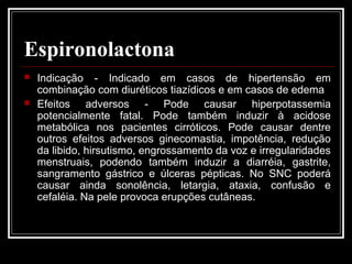Espironolactona 
 Indicação - Indicado em casos de hipertensão em 
combinação com diuréticos tiazídicos e em casos de edema 
 Efeitos adversos - Pode causar hiperpotassemia 
potencialmente fatal. Pode também induzir à acidose 
metabólica nos pacientes cirróticos. Pode causar dentre 
outros efeitos adversos ginecomastia, impotência, redução 
da libido, hirsutismo, engrossamento da voz e irregularidades 
menstruais, podendo também induzir a diarréia, gastrite, 
sangramento gástrico e úlceras pépticas. No SNC poderá 
causar ainda sonolência, letargia, ataxia, confusão e 
cefaléia. Na pele provoca erupções cutâneas. 
 