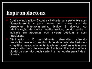 Espironolactona 
 Contra – indicação - É contra - indicada para pacientes com 
hiperpotassemia e para queles com maior risco de 
desnvolver hiperpotassemia, devido à doença ou 
administração de outros medicamentos, sendo contra - 
indicada em pacientes com úlceras pépticas e com 
neoplasias. 
 Eliminação - É parcialmente absorvida, sofrendo 
metabolismo extenso, sendo submetida à recirculação êntero 
- hepática, sendo altamente ligada às proteínas e tem uma 
meia - vida curta de cerca de 1,4 hora. É um dos únicos 
diuréticos que não precisa atingir a luz tubular para induzir 
diurese. 
 