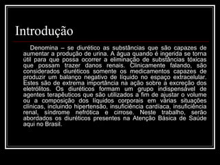 Introdução 
Denomina – se diurético as substâncias que são capazes de 
aumentar a produção de urina. A água quando é ingerida se torna 
útil para que possa ocorrer a eliminação de substâncias tóxicas 
que possam trazer danos renais. Clinicamente falando, são 
considerados diuréticos somente os medicamentos capazes de 
produzir um balanço negativo de líquido no espaço extracelular. 
Estes são de extrema importância na ação sobre a excreção dos 
eletrólitos. Os diuréticos formam um grupo indispensável de 
agentes terapêuticos que são utilizados a fim de ajustar o volume 
ou a composição dos líquidos corporais em várias situações 
clínicas, incluindo hipertensão, insuficiência cardíaca, insuficiência 
renal, síndrome nefrótica e cirrose. Neste trabalho, serão 
abordados os diuréticos presentes na Atenção Básica de Saúde 
aqui no Brasil. 
 