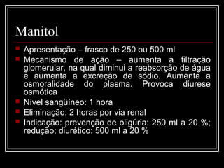 Manitol 
 Apresentação – frasco de 250 ou 500 ml 
 Mecanismo de ação – aumenta a filtração 
glomerular, na qual diminui a reabsorção de água 
e aumenta a excreção de sódio. Aumenta a 
osmoralidade do plasma. Provoca diurese 
osmótica 
 Nível sangüíneo: 1 hora 
 Eliminação: 2 horas por via renal 
 Indicação: prevenção de oligúria: 250 ml a 20 %; 
redução; diurético: 500 ml a 20 % 
 