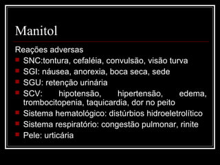Manitol 
Reações adversas 
 SNC:tontura, cefaléia, convulsão, visão turva 
 SGI: náusea, anorexia, boca seca, sede 
 SGU: retenção urinária 
 SCV: hipotensão, hipertensão, edema, 
trombocitopenia, taquicardia, dor no peito 
 Sistema hematológico: distúrbios hidroeletrolítico 
 Sistema respiratório: congestão pulmonar, rinite 
 Pele: urticária 
 