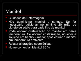 Manitol 
 Cuidados de Enfermagem 
 Não administrar manitol e sangue. Se for 
necessário adicionar no mínimo 20 mEq de 
cloreto de sódio para cada litro de manitol 
 Pode ocorrer cristalização do manitol em baixa 
temperatura. Se ocorrer cristalização, aquecer a 
solução em banho – maria; após esfriar o manitol 
em temperatura ambiente 
 Relatar alterações neurológicas 
 Nome comercial: Manitol 20 % 
 