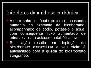 Inibidores da anidrase carbônica 
 Atuam sobre o túbulo proximal, causando 
aumento na excreção de bicabornato, 
acompanhado de sódio, potássio e água, 
com conseqüente fluxo aumentado de 
urina alcalina e acidose metabólica leve. 
 Sua ação resulta em depleção do 
bicarbonato extracelular e seu efeito é 
autolimitado com a queda do bicarbonato 
sangüíneo. 
 