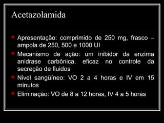 Acetazolamida 
 Apresentação: comprimido de 250 mg, frasco – 
ampola de 250, 500 e 1000 UI 
 Mecanismo de ação: um inibidor da enzima 
anidrase carbônica, eficaz no controle da 
secreção de fluidos 
 Nivel sangüíneo: VO 2 a 4 horas e IV em 15 
minutos 
 Eliminação: VO de 8 a 12 horas, IV 4 a 5 horas 
 