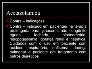 Acetazolamida 
 Contra – indicações 
 Contra – indicado em pacientes na terapia 
prolongada para glaucoma não congênito 
agudo fechado, hiponametria, 
hipopotassemia, doença renal e hepática. 
Cuidados com o uso em paciente com 
acidose respiratória, enfisema, doença 
pulmonar e paciente em tratamento com 
outros diuréticos 
 