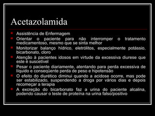 Acetazolamida 
 Assistência de Enfermagem 
 Orientar o paciente para não interromper o tratamento 
medicamentoso, mesmo que se sinta melhor 
 Monitorizar balanço hídrico, eletrólitos, especialmente potássio, 
bicarbonato, cloro 
 Atenção à pacientes idosos em virtude da excessiva diurese que 
este é suscetível 
 Pesar o paciente diariamente, atentando para perda excessiva de 
líquido e conseqüente perda de peso e hipotensão 
 O efeito do diurético diminui quando a acidose ocorre, mas pode 
ser estabilizado, suspendendo a droga por vários dias e depois 
recomeçar a terapia 
 A excreção do bicarbonato faz a urina do paciente alcalina, 
podendo causar o teste de proteína na urina falso/positivo 
 