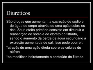 Diuréticos 
São drogas que aumentam a excreção de sódio e 
de água do corpo através de uma ação sobre os 
rins. Seus efeito primário consiste em diminuir a 
reabsorção de sódio e de cloreto do filtrado, 
sendo o aumento da perda de água secundário à 
excreção aumentada de sal. Isso pode ocorrer: 
*através de uma ação direta sobre as células do 
néfron 
*ao modificar indiretamente o conteúdo do filtrado 
 