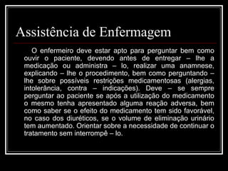 Assistência de Enfermagem 
O enfermeiro deve estar apto para perguntar bem como 
ouvir o paciente, devendo antes de entregar – lhe a 
medicação ou administra – lo, realizar uma anamnese, 
explicando – lhe o procedimento, bem como perguntando – 
lhe sobre possíveis restrições medicamentosas (alergias, 
intolerância, contra – indicações). Deve – se sempre 
perguntar ao paciente se após a utilização do medicamento 
o mesmo tenha apresentado alguma reação adversa, bem 
como saber se o efeito do medicamento tem sido favorável, 
no caso dos diuréticos, se o volume de eliminação urinário 
tem aumentado. Orientar sobre a necessidade de continuar o 
tratamento sem interrompê – lo. 
 