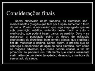 Considerações finais 
Como observado neste trabalho, os diuréticos são 
medicamentos (drogas) que tem por função aumentar o fluxo 
de urina. Porém, é necessário que seja empregado apenas 
sob prescrição médica, evitando deste modo a auto – 
medicação, que poderá trazer danos ao usuário. Deve – se 
esclarecer a população sobre os riscos de utilização 
exarcebada de diuréticos, bem como a atletas, que o utiliza a 
fim de mascarar o doping. Sendo assim, é preciso que se 
conheça o mecanismo de ação de cada diurético, bem como 
as reações adversas que esses podem causar, a fim de 
promover ao paciente um tratamento que venha realmente 
surtir, além de um efeito terapêutico desejado, a melhora de 
seu estado de saúde. 
 