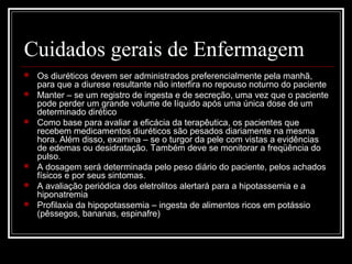 Cuidados gerais de Enfermagem 
 Os diuréticos devem ser administrados preferencialmente pela manhã, 
para que a diurese resultante não interfira no repouso noturno do paciente 
 Manter – se um registro de ingesta e de secreção, uma vez que o paciente 
pode perder um grande volume de líquido após uma única dose de um 
determinado dirético 
 Como base para avaliar a eficácia da terapêutica, os pacientes que 
recebem medicamentos diuréticos são pesados diariamente na mesma 
hora. Além disso, examina – se o turgor da pele com vistas a evidências 
de edemas ou desidratação. Também deve se monitorar a freqüência do 
pulso. 
 A dosagem será determinada pelo peso diário do paciente, pelos achados 
físicos e por seus sintomas. 
 A avaliação periódica dos eletrolitos alertará para a hipotassemia e a 
hiponatremia 
 Profilaxia da hipopotassemia – ingesta de alimentos ricos em potássio 
(pêssegos, bananas, espinafre) 
 
