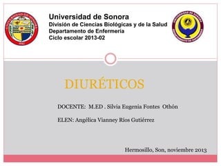 DIURÉTICOS
Universidad de Sonora
División de Ciencias Biológicas y de la Salud
Departamento de Enfermería
Ciclo escolar 2013-02
DOCENTE: M.ED . Silvia Eugenia Fontes Othón
ELEN: Angélica Vianney Ríos Gutiérrez
Hermosillo, Son, noviembre 2013
 