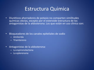 Estructura Quimica 
• Diuréticos ahorradores de potasio no comparten similitudes 
químicas obvias, excepto por el esteroide-estructura de los 
antagonistas de la aldosterona. Los que están en uso clínico son: 
• Bloqueadores de los canales epiteliales de sodio 
– Amilorida 
– Triamtereno 
• Antagonistas de la aldosterona: 
– La espironolactona 
– La eplerenona 
 