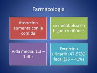Farmacologia 
Absorcion 
aumenta con la 
comida 
Se metaboliza en 
higado y riñones 
Vida media: 1.3 – 
1.4hr 
Excrecion 
urinario (47-57%) 
fecal (35 – 41%) 
 