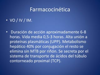 Farmacocinética 
• VO / IV / IM. 
• Duración de acción aproximadamente 6-8 
horas. Vida media 0,5-3 horas. Alta unión a 
proteínas plasmáticas (UPP). Metabolismo 
hepático 40% por conjugación el resto se 
elimina sin MTB por riñón. Se secreta por el 
sistema de transporte de ácidos del túbulo 
contorneado proximal (TCP). 
 