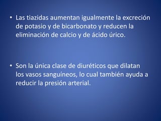 • Las tiazidas aumentan igualmente la excreción 
de potasio y de bicarbonato y reducen la 
eliminación de calcio y de ácido úrico. 
• Son la única clase de diuréticos que dilatan 
los vasos sanguíneos, lo cual también ayuda a 
reducir la presión arterial. 
 