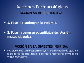 Acciones Farmacológicas 
ACCIÓN ANTIHIPERTENSIVA 
• 1. Fase I: disminuyen la volemia. 
• 2. Fase II: generan vasodilatación. Acción 
musculotropica. 
ACCIÓN EN LA DIABETES INSIPIDA. 
• Los diuréticos tiazídicos disminuyen la eliminación de agua en 
la diabetes insípida, tanto la de causa hipofisaria, como la de 
origen nefrógeno. 
 