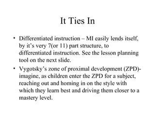 It Ties In Differentiated instruction – MI easily lends itself, by it’s very 7(or 11) part structure, to differentiated instruction. See the lesson planning tool on the next slide. Vygotsky’s zone of proximal development (ZPD)- imagine, as children enter the ZPD for a subject, reaching out and homing in on the style with which they learn best and driving them closer to a mastery level. 
