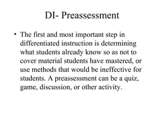 DI- Preassessment The first and most important step in differentiated instruction is determining what students already know so as not to cover material students have mastered, or use methods that would be ineffective for students. A preassessment can be a quiz, game, discussion, or other activity.  